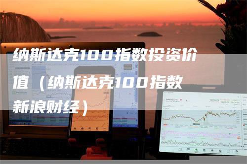 纳斯达克100指数投资价值（纳斯达克100指数 新浪财经）