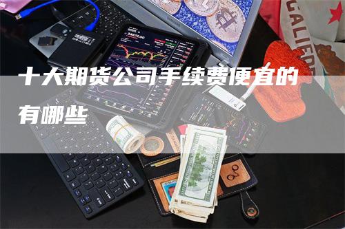 十大期货公司手续费便宜的有哪些