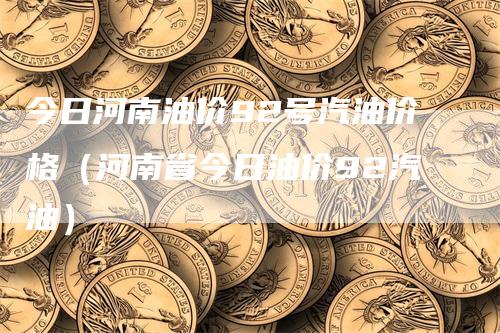 今日河南油价92号汽油价格（河南省今日油价92汽油）