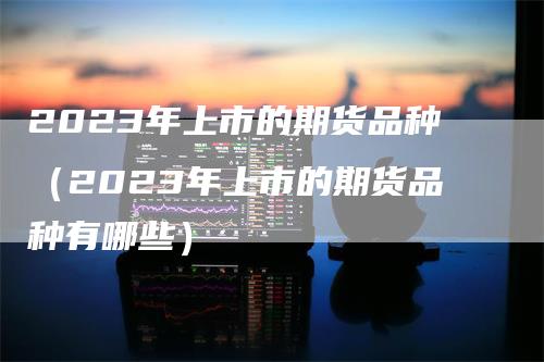 2023年上市的期货品种（2023年上市的期货品种有哪些）