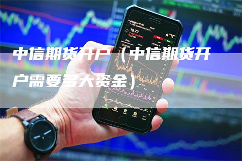 中信期货开户（中信期货开户需要多大资金）