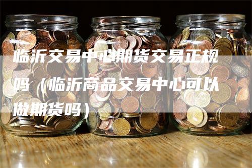 临沂交易中心期货交易正规吗（临沂商品交易中心可以做期货吗）