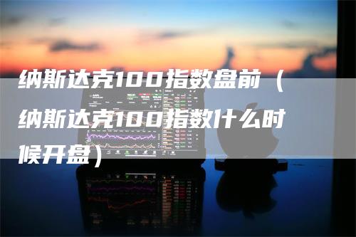 纳斯达克100指数盘前（纳斯达克100指数什么时候开盘）