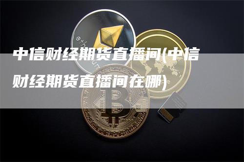 中信财经期货直播间(中信财经期货直播间在哪)