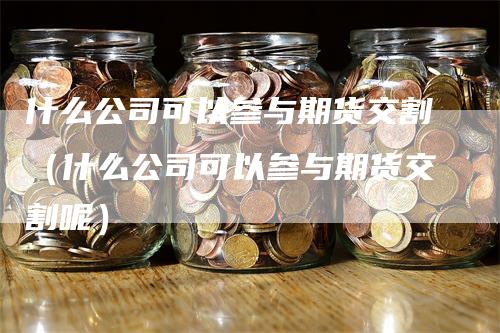 什么公司可以参与期货交割（什么公司可以参与期货交割呢）