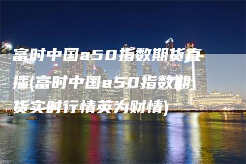 富时中国a50指数期货直播(富时中国a50指数期货实时行情英为财情)