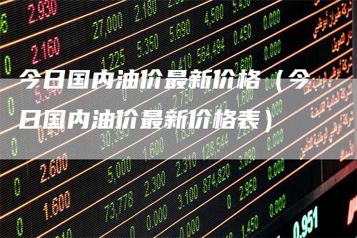 今日国内油价最新价格（今日国内油价最新价格表）