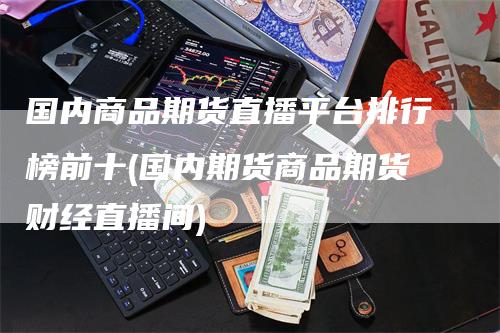 国内商品期货直播平台排行榜前十(国内期货商品期货财经直播间)