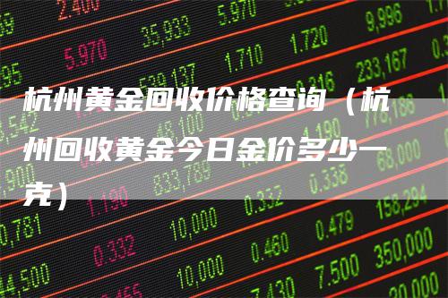 杭州黄金回收价格查询（杭州回收黄金今日金价多少一克）