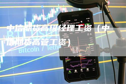 中信期货高级经理工资（中信期货高管工资）