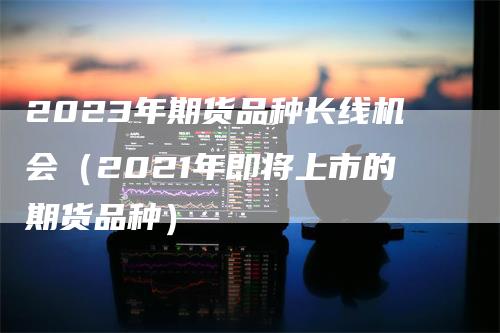 2023年期货品种长线机会（2021年即将上市的期货品种）