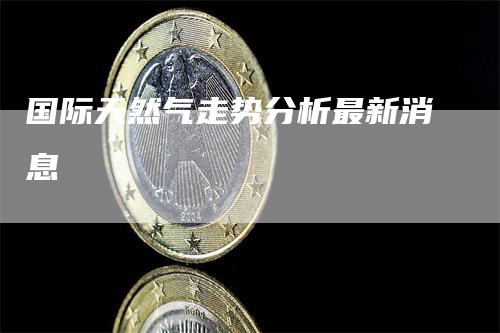 国际天然气走势分析最新消息