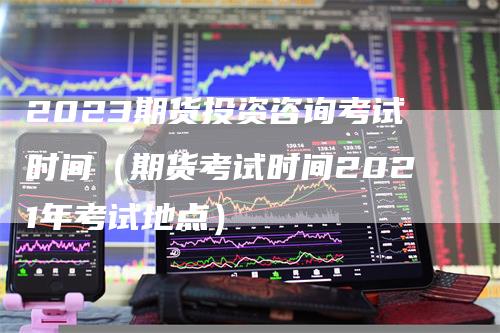 2023期货投资咨询考试时间（期货考试时间2021年考试地点）