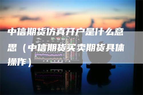 中信期货仿真开户是什么意思（中信期货买卖期货具体操作）