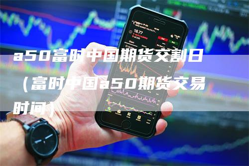 a50富时中国期货交割日（富时中国a50期货交易时间）