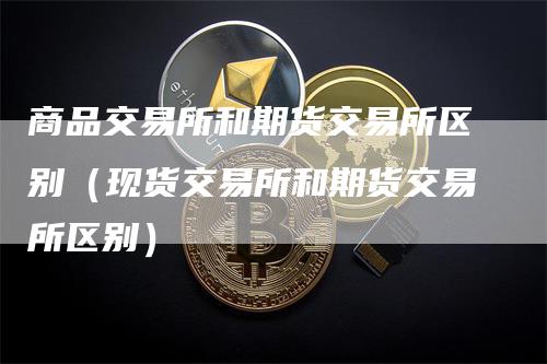 商品交易所和期货交易所区别（现货交易所和期货交易所区别）