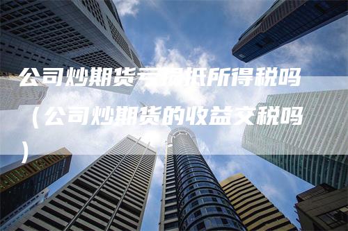 公司炒期货亏损抵所得税吗（公司炒期货的收益交税吗）