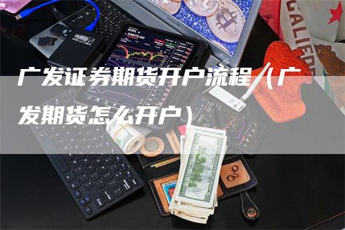 广发证券期货开户流程（广发期货怎么开户）