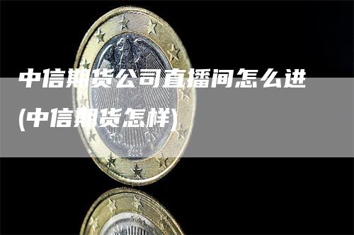 中信期货公司直播间怎么进(中信期货怎样)