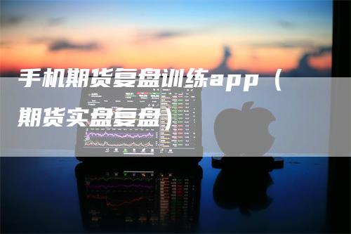 手机期货复盘训练app（期货实盘复盘）