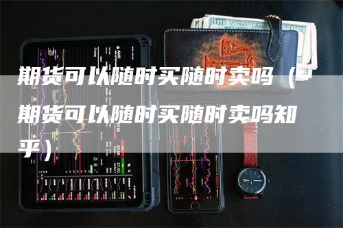 期货可以随时买随时卖吗（期货可以随时买随时卖吗知乎）