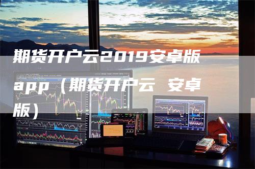 期货开户云2019安卓版app（期货开户云 安卓版）