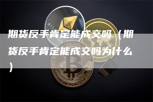 期货反手肯定能成交吗（期货反手肯定能成交吗为什么）