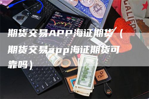 期货交易APP海证期货（期货交易app海证期货可靠吗）