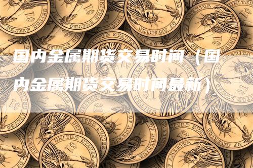 国内金属期货交易时间（国内金属期货交易时间最新）