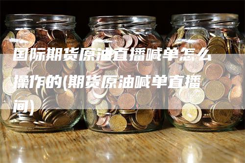 国际期货原油直播喊单怎么操作的(期货原油喊单直播间)