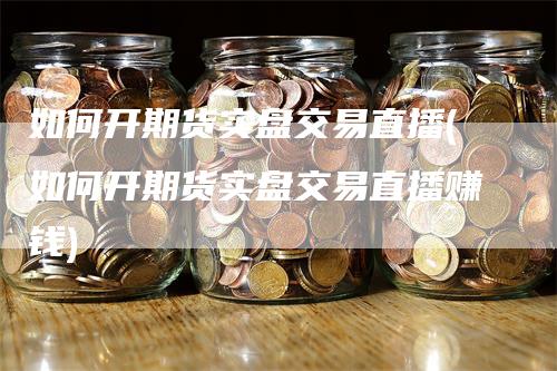 如何开期货实盘交易直播(如何开期货实盘交易直播赚钱)