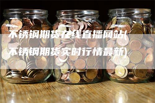 不锈钢期货在线直播网站(不锈钢期货实时行情最新)