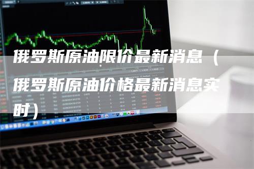 俄罗斯原油限价最新消息（俄罗斯原油价格最新消息实时）