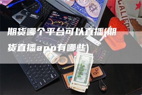 期货哪个平台可以直播(期货直播app有哪些)