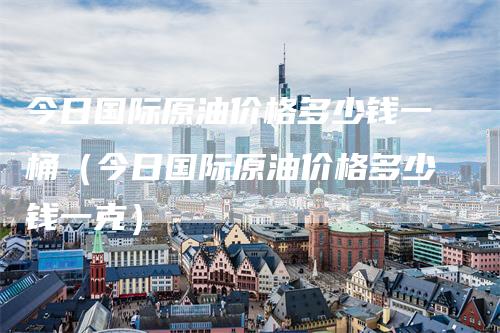 今日国际原油价格多少钱一桶（今日国际原油价格多少钱一克）