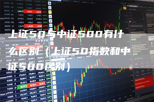 上证50与中证500有什么区别（上证50指数和中证500区别）