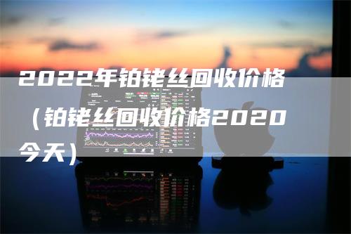 2022年铂铑丝回收价格（铂铑丝回收价格2020今天）