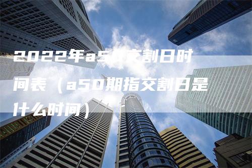 2022年a50交割日时间表（a50期指交割日是什么时间）