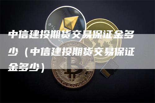 中信建投期货交易保证金多少（中信建投期货交易保证金多少）