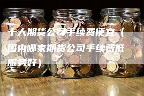 十大期货公司手续费便宜（国内哪家期货公司手续费低服务好）