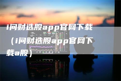 i问财选股app官网下载（i问财选股app官网下载a股）