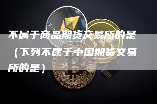 不属于商品期货交易所的是（下列不属于中国期货交易所的是）