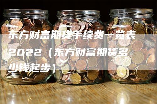 东方财富期货手续费一览表2022（东方财富期货多少钱起步）