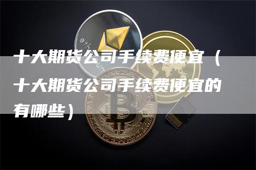 十大期货公司手续费便宜（十大期货公司手续费便宜的有哪些）