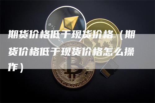 期货价格低于现货价格（期货价格低于现货价格怎么操作）