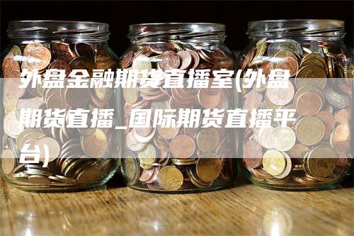 外盘金融期货直播室(外盘期货直播_国际期货直播平台)