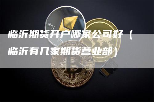 临沂期货开户哪家公司好（临沂有几家期货营业部）