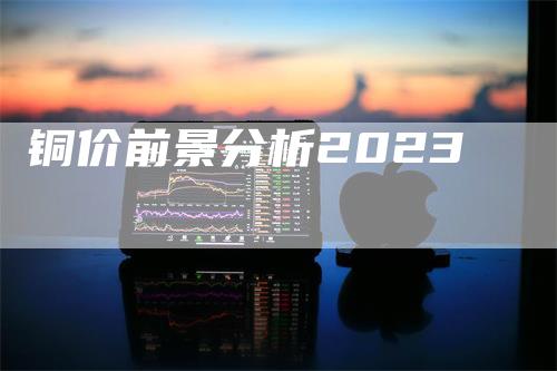 铜价前景分析2023