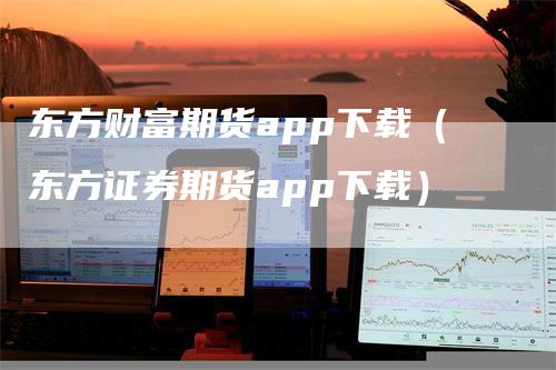 东方财富期货app下载（东方证券期货app下载）