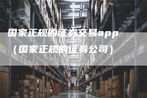 国家正规的证券交易app（国家正规的证券公司）